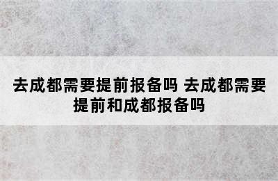 去成都需要提前报备吗 去成都需要提前和成都报备吗